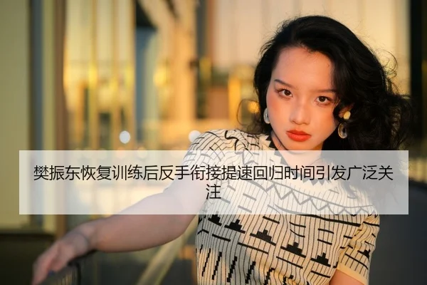 樊振东恢复训练后反手衔接提速回归时间引发广泛关注