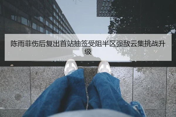陈雨菲伤后复出首站抽签受阻半区强敌云集挑战升级